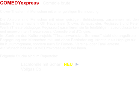 COMEDYexpress   Comédie brute  Clown-Theater mit Menschen mit einer geistigen Behinderung  Die Akteure sind Menschen mit einer geistigen Behinderung, zusammen mit den beiden Theatermachern Olli Hauenstein (Clown, Schauspieler, Regisseur) und Peter Wenk (Theaterpädagoge, Regisseur) garantieren sie für feinfühligen, ausdrucksstarken und ungewohnten Theaterspass: Comedie brut d'Origine. Im Zentrum des Kulturprojekts "Theaterwerkstatt Sommeri" steht die angstfreie Begegnung von Menschen mit und ohne Behinderung. Nicht nur als Highlight für Ihr Kulturprogramm, sondern auch für Firmen-, Vereins- oder Familienfeste.  Auf Wunsch hält der COMEDYexpress auch bei Ihnen.  Folgende Stücke sind im Repertoire: 	  	 	Lachforelle mit Scharf  NEU  ► 	Vollgas.Co