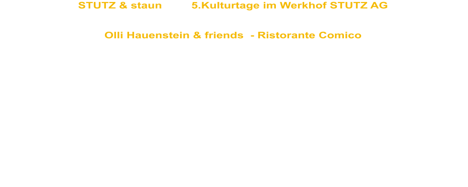 STUTZ & staun         5.Kulturtage im Werkhof STUTZ AG Do. 30. Juni 2011    Hatswil  (bei Amriswil)   20h   Öffentliche Benefizveranstaltung unter dem Patronat der Baufirma STUTZ AG zugunsten der Aktion "Denk an mich"   Olli Hauenstein & friends  - Ristorante Comico   Der COMEDYexpress, das Theaterprojekt der Bildungsstätte Sommeri unter der  Leitung von Peter Wenk und Olli Hauenstein bilden das erstaunliche Team des Ristorante Comico. Die Menschen mit einer geistigen Behinderung zaubern die erstaunlichsten Gerichte hervor. Alles wird mit viel Phantasie, Witz und Humor frisch angerichtet und mit berührender Herzlichkeit serviert.  Unterstütz werden sie von 4 Schlagzeugvirtuosen der Musikschule Weinfelden unter der Leitung von Peter Schneider. The Bum Tschagg, ihr Name ist Programm   mit Abwaschbürsten und Schwingbesen bringen sie die Stimmung zum Kochen.  Das Trio Innovativo begleitet unseren Ristorante Besuch mit zauberhafter, aber leichtverdaulicher Musik. Adriano Aprile, Markus Dürst, Hansjörg und Brigitte Rohner, zu viert sind sie das grösstes Musik-Trio der Welt.  Vom hansdampfenden Küchenburschen bis zum simultan übersetzenden Kellner schlüpft Olli Hauenstein in alle Rollen, die bei einem "Dinner for more than one" nicht fehlen dürfen und verwöhnt seine Gäste mit “haute cuisine clownesque”.  Aus der kalorienarmen Theaterküche wird gezaubert, verführerisch aufgetischt und spektakulär abgeräumt.  Ristorante Comico  ein gesunder Abend für Ihren Bauch,  ein unvergesslicher für Ihren Kopf  und ein sooo wohltuender für Ihre Seele.